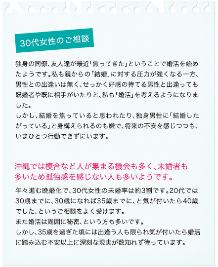 30代女性のご相談 独身の、仕事や遊びの仲間たちが最近「焦ってきた」ということで婚活を始めたようです。私も親からの「結婚」に対する圧力が強くなる一方、男性との出逢いは無くなってきていますし、せっかく好感の持てる男性と出逢っても既婚者や相手がいたりで「婚活」を考えるようになりました。しかし、結婚を焦っていると思われたり、独身男性の仕事仲間や友人に「結婚したがっている」と身構えられるのも嫌で、将来の不安を感じつつもいまひとつ行動できずにいます。沖縄では模合など人が集まる機会も多く、未婚者も多いため孤独感を感じない人も多いようです。年々進む晩婚化で、30代女性の未婚率は約3割です。20代では30歳位までに、30歳になれば35歳迄に結婚したい、と年齢とともに結婚年齢も上昇していきます。また婚活は周囲に秘密、という方も多いです。しかし、35歳を過ぎた頃には出逢う人も限られ気が付いたら婚活に踏み込む不安以上に深刻な現実が数知れず待っています。