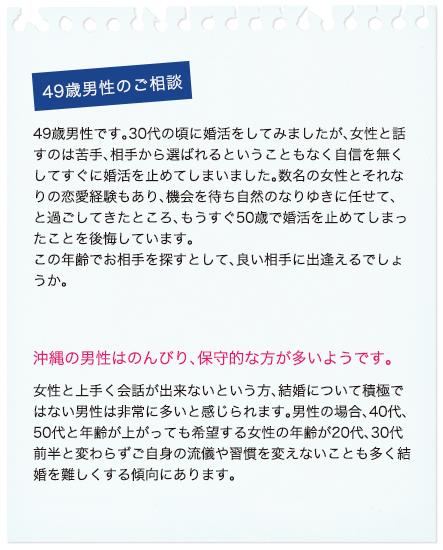 49歳男性のご相談 49歳男性です。30代の頃に婚活をしてみましたが、女性と話すのは苦手、相手から選ばれるということもなく自信を無くしてすぐに婚活を止めてしまいました。数名の女性とそれなりの恋愛経験もあり、機会を待ち自然のなりゆきに任せて、と過ごしてきたところ、もうすぐ50歳で婚活を止めてしまったことを後悔しています。この年齢でお相手を探すとして、良い相手に出逢えるでしょうか。沖縄の男性はのんびり、保守的な方が多いようです。女性と上手く会話が出来ないという方、結婚について積極ではない男性は非常に多いと感じられます。男性の場合、40代、50代と年齢が上がっても希望する女性の年齢が20代、30代前半と変わらずご自身の流儀や習慣を変えないことも多く結婚を難しくする傾向にあります。